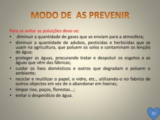 Para se evitar as poluições deve-se:
• diminuir a quantidade de gases que se enviam para a atmosfera;
• diminuir a quantidade de adubos, pesticidas e herbicidas que se
   usam na agricultura, que poluem os solos e contaminam os lençóis
   de água;
• proteger as águas, procurando tratar e despoluir os esgotos e as
   águas que vêm das fábricas;
• cuidar os lixos domésticos e outros que degradam e poluem o
   ambiente;
• reciclar e reutilizar o papel, o vidro, etc., utilizando-o no fabrico de
   outros objectos em vez de o abandonar em lixeiras;
• limpar rios, poços, florestas...;
• evitar o desperdício de água.


                                                                             11
 