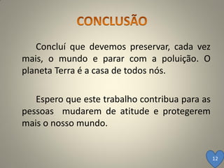 Concluí que devemos preservar, cada vez
mais, o mundo e parar com a poluição. O
planeta Terra é a casa de todos nós.

   Espero que este trabalho contribua para as
pessoas mudarem de atitude e protegerem
mais o nosso mundo.


                                                12
 