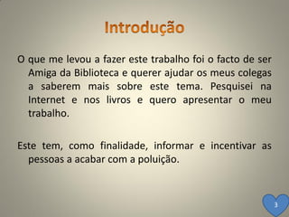 O que me levou a fazer este trabalho foi o facto de ser
  Amiga da Biblioteca e querer ajudar os meus colegas
  a saberem mais sobre este tema. Pesquisei na
  Internet e nos livros e quero apresentar o meu
  trabalho.

Este tem, como finalidade, informar e incentivar as
  pessoas a acabar com a poluição.


                                                          3
 