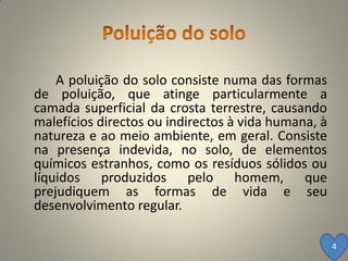 A poluição do solo consiste numa das formas
de poluição, que atinge particularmente a
camada superficial da crosta terrestre, causando
malefícios directos ou indirectos à vida humana, à
natureza e ao meio ambiente, em geral. Consiste
na presença indevida, no solo, de elementos
químicos estranhos, como os resíduos sólidos ou
líquidos produzidos pelo homem, que
prejudiquem as formas de vida e seu
desenvolvimento regular.

                                                     4
 