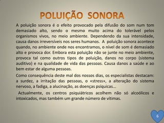 A poluição sonora é o efeito provocado pela difusão do som num tom
demasiado alto, sendo o mesmo muito acima do tolerável pelos
organismos vivos, no meio ambiente. Dependendo da sua intensidade,
causa danos irreversíveis nos seres humanos. A poluição sonora acontece
quando, no ambiente onde nos encontramos, o nível de som é demasiado
alto e provoca dor. Embora esta poluição não se junte no meio ambiente,
provoca tal como outros tipos de poluição, danos no corpo (sistema
auditivo) e na qualidade de vida das pessoas. Causa danos a saúde e ao
bem estar de alguma pessoas.
Como consequência deste mal dos nossos dias, os especialistas destacam:
a surdez, a irritação das pessoas, o «stress», a alteração do sistema
nervoso, a fadiga, a alucinação, as doenças psíquicas...
 Actualmente, os centros psiquiátricos acolhem não só alcoólicos e
intoxicados, mas também um grande número de vítimas.


                                                                          6
 