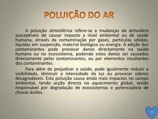 A poluição atmosférica refere-se a mudanças da atmosfera
susceptíveis de causar impacto a nível ambiental ou de saúde
humana, através da contaminação por gases, partículas sólidas,
liquidas em suspensão, material biológico ou energia. A adição dos
contaminantes pode provocar danos directamente na saúde
humana ou no ecossistema, podendo estes danos ser causados
directamente pelos contaminantes, ou por elementos resultantes
dos contaminantes.
      Para além de prejudicar a saúde, pode igualmente reduzir a
visibilidade, diminuir a intensidade da luz ou provocar odores
desagradáveis. Esta poluição causa ainda mais impactos no campo
ambiental, tendo acção directa no aquecimento global, sendo
responsável por degradação de ecossistemas e potenciadora de
chuvas ácidas.



                                                                     7
 