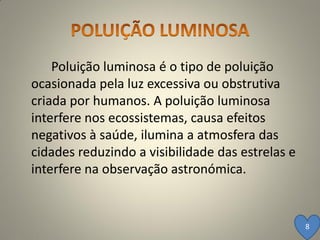 Poluição luminosa é o tipo de poluição
ocasionada pela luz excessiva ou obstrutiva
criada por humanos. A poluição luminosa
interfere nos ecossistemas, causa efeitos
negativos à saúde, ilumina a atmosfera das
cidades reduzindo a visibilidade das estrelas e
interfere na observação astronómica.


                                                  8
 