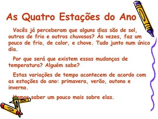 As Quatro Estações do Ano Vocês já perceberam que alguns dias são de sol, outros de frio e outros chuvosos? Às vezes, faz um pouco de frio, de calor, e chove. Tudo junto num único dia. Por que será que existem essas mudanças de temperatura? Alguém sabe? Estas variações de tempo acontecem de acordo com as estações do ano: primavera, verão, outono e inverno. Vamos saber um pouco mais sobre elas. 