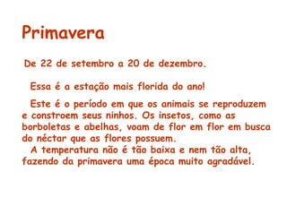 Primavera De 22 de setembro a 20 de dezembro.    Essa é a estação mais florida do ano! Este é o período em que os animais se reproduzem e constroem seus ninhos. Os insetos, como as borboletas e abelhas, voam de flor em flor em busca do néctar que as flores possuem.    A temperatura não é tão baixa e nem tão alta, fazendo da primavera uma época muito agradável.   