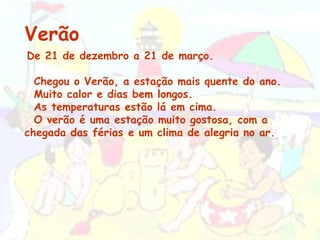 Verão De 21 de dezembro a 21 de março.    Chegou o Verão, a estação mais quente do ano. Muito calor e dias bem longos. As temperaturas estão lá em cima. O verão é uma estação muito gostosa, com a chegada das férias e um clima de alegria no ar.  