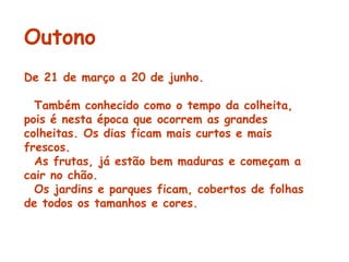 Outono De 21 de março a 20 de junho.    Também conhecido como o tempo da colheita, pois é nesta época que ocorrem as grandes colheitas. Os dias ficam mais curtos e mais frescos. As frutas, já estão bem maduras e começam a cair no chão. Os jardins e parques ficam, cobertos de folhas de todos os tamanhos e cores.    