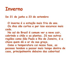 Inverno De 21 de junho a 23 de setembro    O inverno é a estação mais fria do ano. Os dias são curtos e por isso escurece mais cedo.    No sul do Brasil é comum ver a neve cair, cobrindo o chão e as plantas. Já nas outras regiões como São Paulo e Rio de Janeiro, é a chuva quem dá o ar da sua graça.    Como a temperatura cai nessa fase, as pessoas tendem a passar mais tempo dentro de casa, principalmente debaixo das cobertas! 