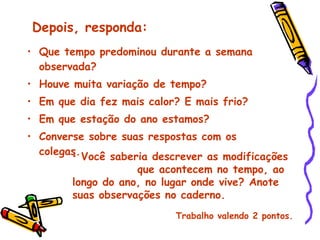 Que tempo predominou durante a semana observada? Houve muita variação de tempo? Em que dia fez mais calor? E mais frio? Em que estação do ano estamos? Converse sobre suas respostas com os colegas. Depois, responda: Você saberia descrever as modificações  que acontecem no tempo, ao longo do ano, no lugar onde vive? Anote suas observações no caderno. Trabalho valendo 2 pontos. 