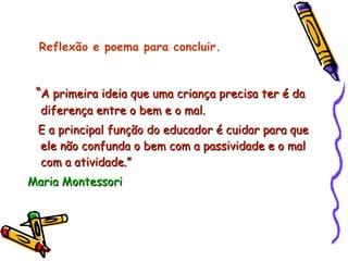 “ A primeira ideia que uma criança precisa ter é da diferença entre o bem e o mal. E a principal função do educador é cuidar para que ele não confunda o bem com a passividade e o mal com a atividade.” Maria Montessori  Reflexão e poema para concluir. 