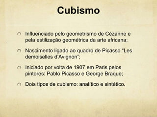 Cubismo
Influenciado pelo geometrismo de Cézanne e
pela estilização geométrica da arte africana;
Nascimento ligado ao quadro de Picasso “Les
demoiselles d’Avignon”;
Iniciado por volta de 1907 em Paris pelos
pintores: Pablo Picasso e George Braque;
Dois tipos de cubismo: analítico e sintético.
 
