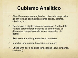 Cubismo Analítico
Simplifica a representação das coisas decompondo-
as em formas geométricas como cones, esferas,
cilindros, etc.;
Decompõe o objeto como se circulasse à volta dele.
Na tela estão diferentes faces do objeto visto de
diferentes perspetivas (de frente, de costas, de
perfil);
Representa aquilo que conhece do objeto;
Introduz uma quarta dimensão – o tempo;
Utiliza uma cor e as suas tonalidades (azul, cinzento,
castanho).
 