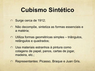 Cubismo Sintético
Surge cerca de 1912;
Não decompõe, sintetiza as formas essenciais e
a matéria;
Utiliza formas geométricas simples – triângulos,
retângulos e quadrados;
Usa materiais estranhos à pintura como
colagens de papel, panos, cartas de jogar,
madeira, etc.;
Representantes: Picasso, Braque e Juan Gris.
 