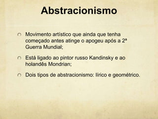 Abstracionismo
Movimento artístico que ainda que tenha
começado antes atinge o apogeu após a 2ª
Guerra Mundial;
Está ligado ao pintor russo Kandinsky e ao
holandês Mondrian;
Dois tipos de abstracionismo: lírico e geométrico.
 