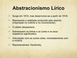 Abstracionismo Lírico
Surge em 1910, mas desenvolve-se a partir de 1918;
Representa a realidade produzida pelo espírito
(inspiração no instinto e no inconsciente);
O objeto desaparece;
Sobressaem as linhas e as cores e os seus
respetivos significados;
Articulação com as outras artes, nomeadamente com
a música;
Representantes: Kandinsky.
 