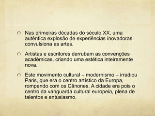 Nas primeiras décadas do século XX, uma
autêntica explosão de experiências inovadoras
convulsiona as artes.
Artistas e escritores derrubam as convenções
académicas, criando uma estética inteiramente
nova.
Este movimento cultural – modernismo – irradiou
Paris, que era o centro artístico da Europa,
rompendo com os Cânones. A cidade era pois o
centro da vanguarda cultural europeia, plena de
talentos e entusiasmo.
 
