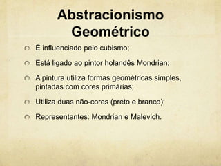 Abstracionismo
Geométrico
É influenciado pelo cubismo;
Está ligado ao pintor holandês Mondrian;
A pintura utiliza formas geométricas simples,
pintadas com cores primárias;
Utiliza duas não-cores (preto e branco);
Representantes: Mondrian e Malevich.
 