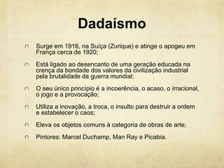Dadaísmo
Surge em 1916, na Suíça (Zurique) e atinge o apogeu em
França cerca de 1920;
Está ligado ao desencanto de uma geração educada na
crença da bondade dos valores da civilização industrial
pela brutalidade da guerra mundial;
O seu único princípio é a incoerência, o acaso, o irracional,
o jogo e a provocação;
Utiliza a inovação, a troca, o insulto para destruir a ordem
e estabelecer o caos;
Eleva os objetos comuns à categoria de obras de arte;
Pintores: Marcel Duchamp, Man Ray e Picabia.
 