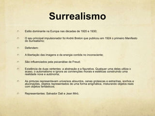 Surrealismo
Estilo dominante na Europa nas décadas de 1920 e 1930;
O seu principal impulsionador foi André Breton que publicou em 1924 o primeiro Manifesto
do Surrealismo;
Defendem:
A libertação das imagens e da energia contida no inconsciente;
São influenciados pela psicanálise de Freud;
Existência de duas vertentes: a abstração e a figurativa. Qualquer uma delas utiliza o
acaso, o automatismo e ignora as convenções morais e estéticas construindo uma
realidade nova e autónoma;
As pinturas representavam universos absurdos, cenas grotescas e estranhas, sonhos e
alucinações, objetos representados de uma forma enigmática, misturando objetos reais
com objetos fantásticos;
Representantes: Salvador Dali e Jean Miró.
 