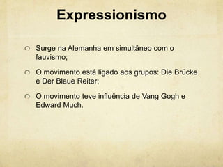 Expressionismo
Surge na Alemanha em simultâneo com o
fauvismo;
O movimento está ligado aos grupos: Die Brücke
e Der Blaue Reiter;
O movimento teve influência de Vang Gogh e
Edward Much.
 