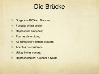 Die Brücke
Surge em 1905 em Dresden;
Função: crítica social;
Representa emoções;
Formas distorcidas;
As cores são violentas e puras;
Acentua os contornos;
Utiliza linhas curvas;
Representantes: Kirchner e Nolde.
 