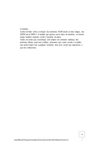 José Manuel França Fernandes/Cursotécnicode informática/Turma1.5
10
Conclusão
Acabei de falar sobre a evolução das memórias RAM desde as mais antigas, das
SIMM até às DDR 4. Á medida que aparece novos tipos de memória, ao mesmo
tempo também aumenta os bits e memória de placa.
Tendo em conta que a tecnologia está sempre em constante mudança não
podemos afirmar qual será a melhor, pensamos que a mais recente é a melhor
mas pode sempre sair a qualquer momento uma nova versão que superioriza a
que nós conhecemos.
 