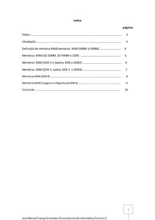 José Manuel França Fernandes/Cursotécnicode informática/Turma1.5
2
Indice
páginas
Índice………………………………………………………………………………………………………………… 2
Introdução………………………………………………………………………………………………………… 3
Definição de memória RAM/memórias RAM (SIMM e DIMM) ………….……………. 4
Memórias RAM (SO DIMM, SO RIMM e DDR) ……………………………………………….. 5
Memórias RAM (DDR 2 e tabelas DDR e DDR2) ……………………………………………... 6
Memórias RAM (DDR 3, tabela DDR 3 e DDR4) …………………………………………….. 7
MemóriasRAM(DDR 4) ……………………………………………………………………………………………… 8
MemóriasRAM(imageme infogramadaDDR 4) ………………………………………………………. 9
Conclusão………………………………………………………………………………………………………………….. 10
 