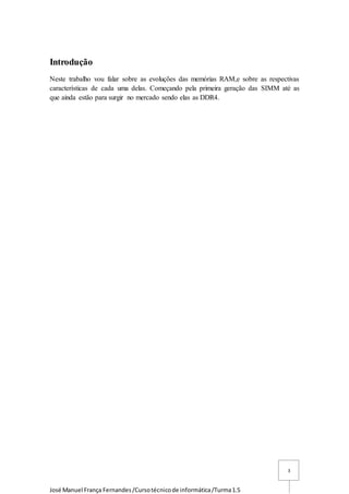 José Manuel França Fernandes/Cursotécnicode informática/Turma1.5
3
Introdução
Neste trabalho vou falar sobre as evoluções das memórias RAM,e sobre as respectivas
características de cada uma delas. Começando pela primeira geração das SIMM até as
que ainda estão para surgir no mercado sendo elas as DDR4.
 