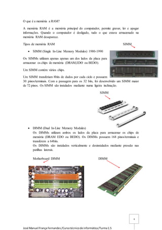 José Manuel França Fernandes/Cursotécnicode informática/Turma1.5
4
O que é a memória a RAM?
A memória RAM é a memória principal do computador, permite gravar, ler e apagar
informações. Quando o computador é desligado, tudo o que estava armazenado na
memória RAM desaparece.
Tipos de memória RAM SIMM
 SIMM (Single In-Line Memory Modules) 1980-1990
Os SIMMs utilizam apenas apenas um dos lados da placa para
armazenar os chips de memória (DRAM,EDO ou BEDO).
Um SIMM contém vários chips.
Um SIMM transferiam 8bits de dados por cada ciclo e possuem
30 pinos/terminais. Com a passagem para os 32 bits, foi desenvolvido um SIMM maior
de 72 pinos. Os SIMM são instalados mediante numa ligeira inclinação.
SIMM
 DIMM (Dual In-Line Memory Modules)
Os DIMMs utilizam ambos os lados da placa para armazenar os chips de
memória (DRAM EDO ou BEDO). Os DIMMs possuem 168 pinos/terminais e
transferem a 64bits.
Os DIMMs são instalados verticalmente e desinstalados mediante pressão nas
patilhas laterais.
Motherboard DIMM DIMM
 