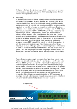 José Manuel França Fernandes/Cursotécnicode informática/Turma1.5
8
ultrabooks e desktops de hoje já parecem rápido - preparamo-nos para ser
surpreendidos. A tecnologia que permite eletrônica está prestes a obter um
melhor e mais rápido do que nunca.
 Ddr 4 laptop
Se pensávamos que era um padrão DDR3 de memória maduro e difundido
para desktops e notebooks, teriamos pensado bem, mas as coisas podem
mudar tão rapidamente quanto no próximo ano. Micron, uma das principais
fabricantes de chips de memória está sugerindo que DDR4, o próximo padrão
importante na memória vai chegar ao mercado no próximo ano. Desktops e
notebooks será no fim de recepção da nova norma até o final de 2013. Micron
já anunciou que eles têm módulos DDR4 DRAM pronto e já pode começar a
implementação em 2013. Há parceiros e clientes que já demonstraram
interesse e dado feedback sobre o novo padrão, eles dizem que a Micron
espera que os primeiros clientes a ser aqueles na empresa e no espaço micro-
servidor. A tecnologia deverá em breve se espalhar para os comprimidos de
clientes e mercados ultra- finas. Micron sente que há uma tonelada de
vantagens em usar DDR4 sobre DDR3 quando se trata do desempenho e do
lado das coisas eficiência de energia. Micron trabalhado ao lado Nanya
desenvolver as novas fichas que agora se baseiam no processo de fabricação
de 30nm . A nova memória é dito para funcionar a uma tensão mais baixa de
apenas 1,2 V , em comparação com a 1.5V exigido por módulos DDR3 . Isso
deve ajudar a reduzir o consumo de energia dos dispositivos , por um pouco .
Micron não começou a produção em massa dos chips, ainda, mas os seus
clientes e parceiros têm sido capazes de provar os chips nos últimos meses.
Uma vez JEDEC aprova o novo padrão , Micron se tornará compatível com a
sua tecnologia de 30nm DDR4 . A produção em massa deve começar logo
depois. DDR3 , a última grande atualização para a memória do PC aconteceu
em 2007, quando foram introduzidas placas-mãe que suportam DDR3. Vai ser
de seis anos, desde que o padrão de memória foi atualizado . É difícil dizer
quando motherboards e chipsets que suportam a nova tecnologia será
introduzida . Brian Shirley , vice-presidente da Micron DRAM disse que a
tecnologia era muito próximo de ser finalizado e que eles estavam trabalhando
para tornar o certificado JEDEC produto o mais breve possível .
DDR 4 desktop
 