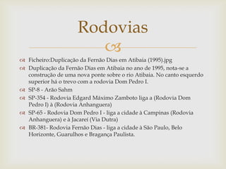 Rodovias

 Ficheiro:Duplicação da Fernão Dias em Atibaia (1995).jpg
 Duplicação da Fernão Dias em Atibaia no ano de 1995, nota-se a
construção de uma nova ponte sobre o rio Atibaia. No canto esquerdo
superior há o trevo com a rodovia Dom Pedro I.
 SP-8 - Arão Sahm
 SP-354 - Rodovia Edgard Máximo Zamboto liga a (Rodovia Dom
Pedro I) à (Rodovia Anhanguera)
 SP-65 - Rodovia Dom Pedro I - liga a cidade à Campinas (Rodovia
Anhanguera) e à Jacareí (Via Dutra)
 BR-381- Rodovia Fernão Dias - liga a cidade à São Paulo, Belo
Horizonte, Guarulhos e Bragança Paulista.

 