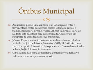Ônibus Municipal

 O município possui uma empresa que faz a ligação entre o
movimentado centro aos demais bairros urbanos e rurais, o
chamado transporte urbano. Viação Atibaia-São Paulo. Parte de
sua frota está adaptada para acessibilidade. Oferecendo um
transporte de qualidade aos seus munícipes.
 ((Com a Regulamentação do transporte alternativo na cidade a
partir do 'projeto de lei complementar nº 007/11 " Atibaia conta
com o transporte Alternativo feito por Vans e Peruas denominados
de Lotação.)) - Informação incorreta.
 Atibaia ainda não conta com sistema de transporte alternativo
realizado por vans, apenas moto-taxi.

 