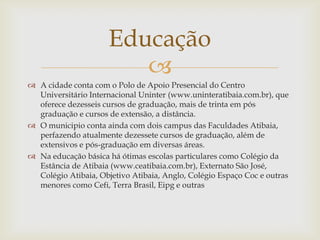 Educação

 A cidade conta com o Polo de Apoio Presencial do Centro
Universitário Internacional Uninter (www.uninteratibaia.com.br), que
oferece dezesseis cursos de graduação, mais de trinta em pós
graduação e cursos de extensão, a distância.
 O municipio conta ainda com dois campus das Faculdades Atibaia,
perfazendo atualmente dezessete cursos de graduação, além de
extensivos e pós-graduação em diversas áreas.
 Na educação básica há ótimas escolas particulares como Colégio da
Estância de Atibaia (www.ceatibaia.com.br), Externato São José,
Colégio Atibaia, Objetivo Atibaia, Anglo, Colégio Espaço Coc e outras
menores como Cefi, Terra Brasil, Eipg e outras

 