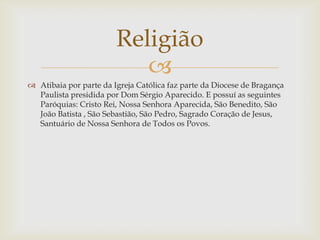 Religião

 Atibaia por parte da Igreja Católica faz parte da Diocese de Bragança
Paulista presidida por Dom Sérgio Aparecido. E possuí as seguintes
Paróquias: Cristo Rei, Nossa Senhora Aparecida, São Benedito, São
João Batista , São Sebastião, São Pedro, Sagrado Coração de Jesus,
Santuário de Nossa Senhora de Todos os Povos.

 