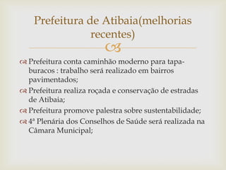 Prefeitura de Atibaia(melhorias
recentes)



 Prefeitura conta caminhão moderno para tapaburacos : trabalho será realizado em bairros
pavimentados;
 Prefeitura realiza roçada e conservação de estradas
de Atibaia;
 Prefeitura promove palestra sobre sustentabilidade;
 4ª Plenária dos Conselhos de Saúde será realizada na
Câmara Municipal;

 