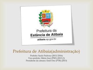Prefeitura de Atibaia(administração)
Prefeito: Saulo Pedroso (2013/2016)
Vice-prefeito: Mário Inui (PSD) (2013/])
Presidente da câmara: Emil Ono (PTB) (2013)

 