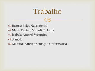 Trabalho

 Beatriz Bakk Nascimento
 Maria Beatriz Matioli O. Lima
 Isabela Amaral Vicentim
 8 ano B
 Matéria: Artes; orientação : informática

 