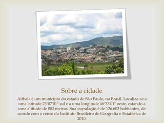 Sobre a cidade
Atibaia é um município do estado de São Paulo, no Brasil. Localiza-se a
uma latitude 23º07'01" sul e a uma longitude 46º33'01" oeste, estando a
uma altitude de 803 metros. Sua população é de 126.603 habitantes, de
acordo com o censo do Instituto Brasileiro de Geografia e Estatística de
2010.

 