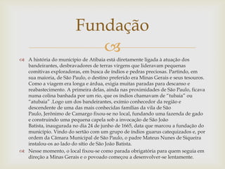 Fundação

 A história do município de Atibaia está diretamente ligada à atuação dos
bandeirantes, desbravadores de terras virgens que lideravam pequenas
comitivas exploradoras, em busca de índios e pedras preciosas. Partindo, em
sua maioria, de São Paulo, o destino preferido era Minas Gerais e seus tesouros.
Como a viagem era longa e árdua, exigia muitas paradas para descanso e
reabastecimento. A primeira delas, ainda nas proximidades de São Paulo, ficava
numa colina banhada por um rio, que os índios chamavam de “tubaia” ou
“atubaia” .Logo um dos bandeirantes, exímio conhecedor da região e
descendente de uma das mais conhecidas famílias da vila de São
Paulo, Jerônimo de Camargo fixou-se no local, fundando uma fazenda de gado
e construindo uma pequena capela sob a invocação de São João
Batista, inaugurada no dia 24 de junho de 1665, data que marcou a fundação do
município. Vindo do sertão com um grupo de índios guarus catequizados e, por
ordem da Câmara Municipal de São Paulo, o padre Mateus Nunes de Siqueira
instalou-os ao lado do sítio de São João Batista.
 Nesse momento, o local fixou-se como parada obrigatória para quem seguia em
direção a Minas Gerais e o povoado começou a desenvolver-se lentamente.

 