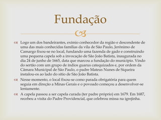 Fundação

 Logo um dos bandeirantes, exímio conhecedor da região e descendente de
uma das mais conhecidas famílias da vila de São Paulo, Jerônimo de
Camargo fixou-se no local, fundando uma fazenda de gado e construindo
uma pequena capela sob a invocação de São João Batista, inaugurada no
dia 24 de junho de 1665, data que marcou a fundação do município. Vindo
do sertão com um grupo de índios guarus catequizados e, por ordem da
Câmara Municipal de São Paulo, o padre Mateus Nunes de Siqueira
instalou-os ao lado do sítio de São João Batista.
 Nesse momento, o local fixou-se como parada obrigatória para quem
seguia em direção a Minas Gerais e o povoado começou a desenvolver-se
lentamente.
 A capela passou a ser capela curada (ter padre próprio) em 1679. Em 1687,
recebeu a visita do Padre Providencial, que celebrou missa na igrejinha.

 