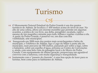 Turismo

 O Monumento Natural Estadual da Pedra Grande é um dos pontos
turísticos de Atibaia. Se localiza a 1 450 metros acima do nível do mar. No
alto de uma colina, aflora um enorme monólito que permite em algumas
ocasiões, a prática de voo livre, asa delta, paraglider, escalada, rapel e
mesmo de um magnífico mirante para toda Atibaia e regiões vizinhas a ela.
A partir da Pedra Grande, é possível ver, em dias com boa
visibilidade, sete municípios.
 Inaugurado em 2008 num dos pontos mais aconchegantes e belos do
município, o Teleférico de Atibaia, liga o Lago do Major à parte alta do
município, num percurso de 550 metros, passando por sobre o lago, sobre
o balneário, sobre um espelho d’água, próximo ao Centro de Convenções
e, ainda, com uma bela vista da paisagem local e do Morro da Pedra
Grande. Com equipamento de última geração, proporciona um agradável
convívio com a natureza, com muita segurança e tranquilidade.
 Juntamente com o "passeio de charrete", é uma boa opção de lazer para os
turistas, bem como para os habitantes de Atibaia.

 