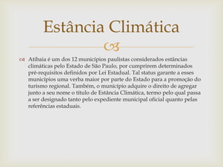 Estância Climática

 Atibaia é um dos 12 municípios paulistas considerados estâncias
climáticas pelo Estado de São Paulo, por cumprirem determinados
pré-requisitos definidos por Lei Estadual. Tal status garante a esses
municípios uma verba maior por parte do Estado para a promoção do
turismo regional. Também, o município adquire o direito de agregar
junto a seu nome o título de Estância Climática, termo pelo qual passa
a ser designado tanto pelo expediente municipal oficial quanto pelas
referências estaduais.

 