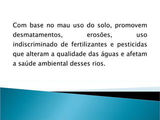 Com base no mau uso do solo, promovem desmatamentos, erosões, uso indiscriminado de fertilizantes e pesticidas que alteram a qualidade das águas e afetam a saúde ambiental desses rios. 