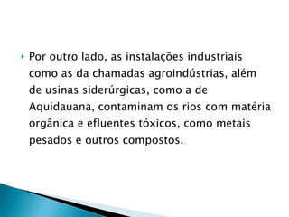 Por outro lado, as instalações industriais como as da chamadas agroindústrias, além de usinas siderúrgicas, como a de Aquidauana, contaminam os rios com matéria orgânica e efluentes tóxicos, como metais pesados e outros compostos.  