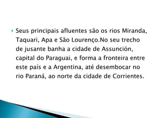 Seus principais afluentes são os rios Miranda, Taquari, Apa e São Lourenço.No seu trecho de jusante banha a cidade de Assunción, capital do Paraguai, e forma a fronteira entre este país e a Argentina, até desembocar no rio Paraná, ao norte da cidade de Corrientes. 