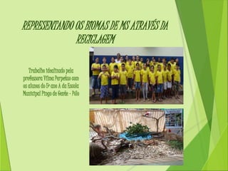 REPRESENTANDO OS BIOMAS DE MS ATRAVÉS DA 
RECICLAGEM 
Trabalho idealizado pela 
professora Vilma Perpetuo com 
os alunos do 5º ano A da Escola 
Municipal Pingo de Gente – Pólo 
 