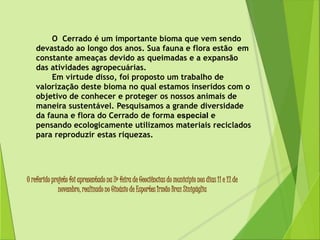 O Cerrado é um importante bioma que vem sendo 
devastado ao longo dos anos. Sua fauna e flora estão em 
constante ameaças devido as queimadas e a expansão 
das atividades agropecuárias. 
Em virtude disso, foi proposto um trabalho de 
valorização deste bioma no qual estamos inseridos com o 
objetivo de conhecer e proteger os nossos animais de 
maneira sustentável. Pesquisamos a grande diversidade 
da fauna e flora do Cerrado de forma especial e 
pensando ecologicamente utilizamos materiais reciclados 
para reproduzir estas riquezas. 
O referido projeto foi apresentado na 3º feira de Geociências do município nos dias 11 e 12 de 
novembro, realizado no Ginásio de Esportes Irmão Braz Sinigáglia 
 