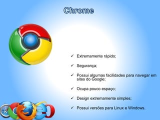  Extremamente rápido;
 Segurança;
 Possui algumas facilidades para navegar em
sites do Google;
 Ocupa pouco espaço;
 Design extremamente simples;
 Possui versões para Linux e Windows.
 