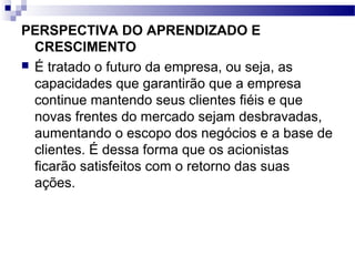 PERSPECTIVA DO APRENDIZADO E
CRESCIMENTO
 É tratado o futuro da empresa, ou seja, as
capacidades que garantirão que a empresa
continue mantendo seus clientes fiéis e que
novas frentes do mercado sejam desbravadas,
aumentando o escopo dos negócios e a base de
clientes. É dessa forma que os acionistas
ficarão satisfeitos com o retorno das suas
ações.
 