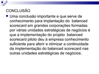 CONCLUSÃO
 Uma conclusão importante e que serve de
conhecimento para implantação do balanced
scorecard em grandes corporações formadas
por várias unidades estratégicas de negócios é
que a implementação do projeto balanced
scorecard piloto deu à empresa conhecimento
suficiente para aferir e otimizar a continuidade
da implementação do balanced scorecard nas
outras unidades estratégicas de negócios.
 